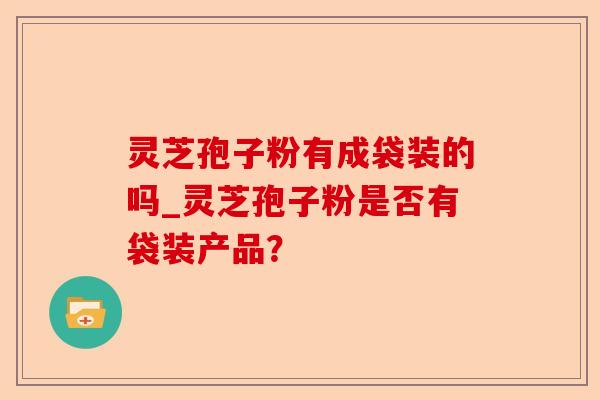 灵芝孢子粉有成袋装的吗_灵芝孢子粉是否有袋装产品?-第1张图片-卓越灵芝孢子粉 灵芝孢子粉有成袋装的吗_灵芝孢子粉是否有袋装产品?-第1张图片-卓越灵芝孢子粉