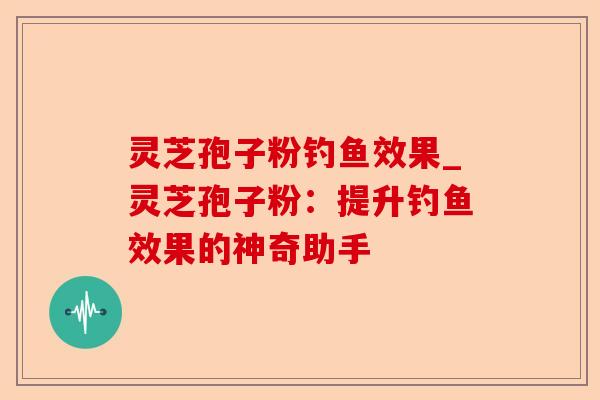 灵芝孢子粉钓鱼效果_灵芝孢子粉:提升钓鱼效果的神奇助手-第1张图片-卓越灵芝孢子粉 灵芝孢子粉钓鱼效果_灵芝孢子粉:提升钓鱼效果的神奇助手-第1张图片-卓越灵芝孢子粉