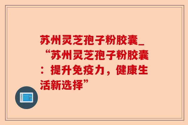 苏州灵芝孢子粉胶囊_“苏州灵芝孢子粉胶囊:提升免疫力,健康生活新选择”-第1张图片-卓越灵芝孢子粉 苏州灵芝孢子粉胶囊_“苏州灵芝孢子粉胶囊:提升免疫力,健康生活新选择”-第1张图片-卓越灵芝孢子粉
