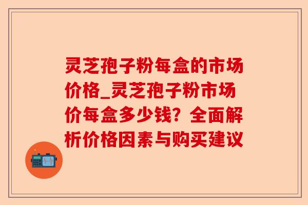 灵芝孢子粉每盒的市场价格_灵芝孢子粉市场价每盒多少钱?全面解析价格因素与购买建议-第1张图片-卓越灵芝孢子粉 灵芝孢子粉每盒的市场价格_灵芝孢子粉市场价每盒多少钱?全面解析价格因素与购买建议-第1张图片-卓越灵芝孢子粉