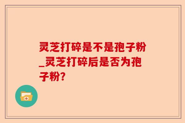 灵芝打碎是不是孢子粉_灵芝打碎后是否为孢子粉?-第1张图片-卓越灵芝孢子粉 灵芝打碎是不是孢子粉_灵芝打碎后是否为孢子粉?-第1张图片-卓越灵芝孢子粉