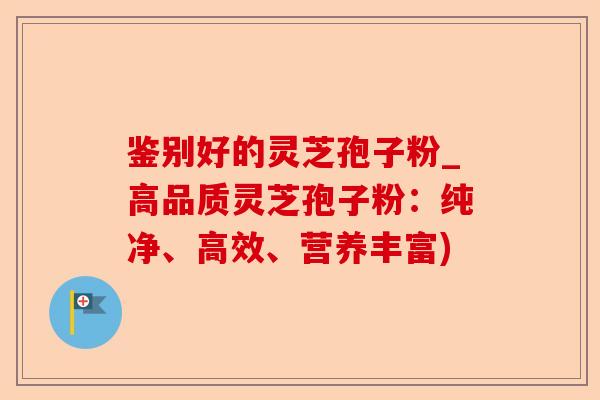 鉴别好的灵芝孢子粉_高品质灵芝孢子粉:纯净、高效、营养丰富)-第1张图片-卓越灵芝孢子粉 鉴别好的灵芝孢子粉_高品质灵芝孢子粉:纯净、高效、营养丰富)-第1张图片-卓越灵芝孢子粉