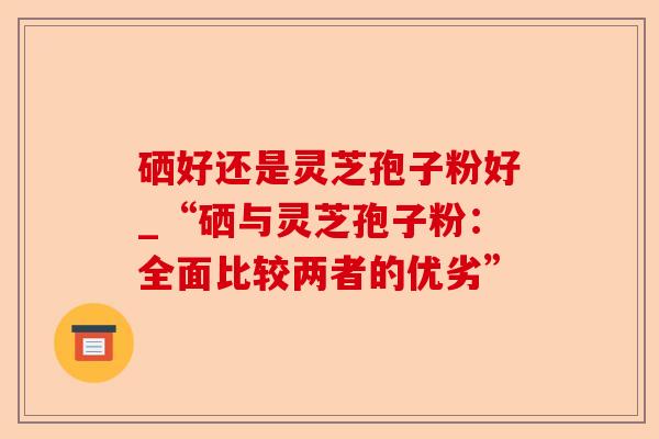 硒好还是灵芝孢子粉好_“硒与灵芝孢子粉:全面比较两者的优劣”-第1张图片-卓越灵芝孢子粉 硒好还是灵芝孢子粉好_“硒与灵芝孢子粉:全面比较两者的优劣”-第1张图片-卓越灵芝孢子粉