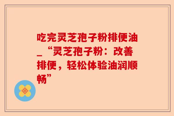 吃完灵芝孢子粉排便油_“灵芝孢子粉：改善排便，轻松体验油润顺畅”-第1张图片-卓越灵芝孢子粉