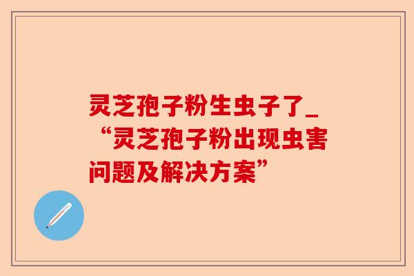 灵芝孢子粉生虫子了_“灵芝孢子粉出现虫害问题及解决方案”-第1张图片-卓越灵芝孢子粉 灵芝孢子粉生虫子了_“灵芝孢子粉出现虫害问题及解决方案”-第1张图片-卓越灵芝孢子粉
