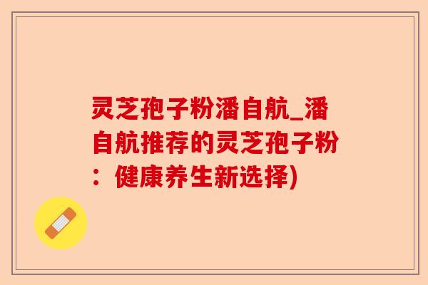灵芝孢子粉潘自航_潘自航推荐的灵芝孢子粉：健康养生新选择)-第1张图片-卓越灵芝孢子粉