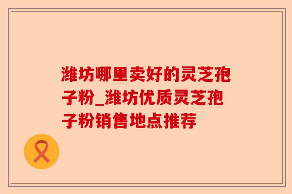 潍坊哪里卖好的灵芝孢子粉_潍坊优质灵芝孢子粉销售地点推荐-第1张图片-卓越灵芝孢子粉