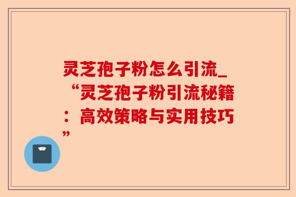 灵芝孢子粉怎么引流_“灵芝孢子粉引流秘籍:高效策略与实用技巧”-第1张图片-卓越灵芝孢子粉 灵芝孢子粉怎么引流_“灵芝孢子粉引流秘籍:高效策略与实用技巧”-第1张图片-卓越灵芝孢子粉