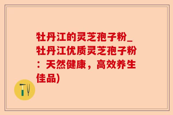 牡丹江的灵芝孢子粉_牡丹江优质灵芝孢子粉:天然健康,高效养生佳品)-第1张图片-卓越灵芝孢子粉 牡丹江的灵芝孢子粉_牡丹江优质灵芝孢子粉:天然健康,高效养生佳品)-第1张图片-卓越灵芝孢子粉