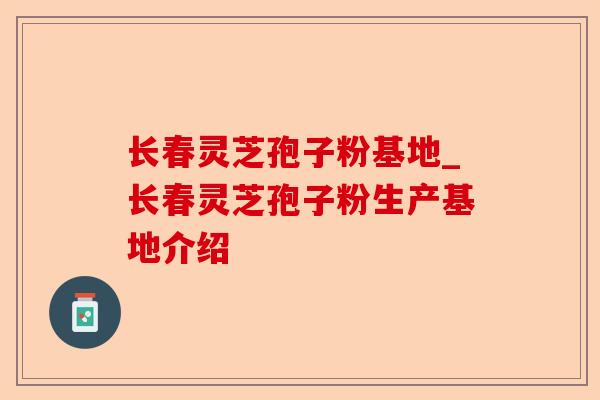 长春灵芝孢子粉基地_长春灵芝孢子粉生产基地介绍-第1张图片-卓越灵芝孢子粉
