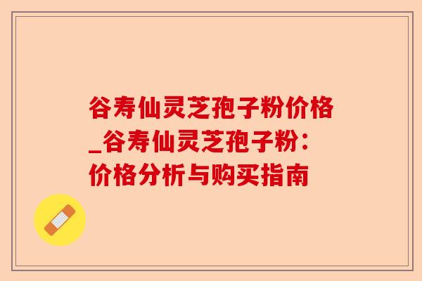 谷寿仙灵芝孢子粉价格_谷寿仙灵芝孢子粉:价格分析与购买指南-第1张图片-卓越灵芝孢子粉 谷寿仙灵芝孢子粉价格_谷寿仙灵芝孢子粉:价格分析与购买指南-第1张图片-卓越灵芝孢子粉