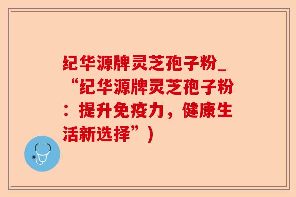 纪华源牌灵芝孢子粉_“纪华源牌灵芝孢子粉:提升免疫力,健康生活新选择”)-第1张图片-卓越灵芝孢子粉 纪华源牌灵芝孢子粉_“纪华源牌灵芝孢子粉:提升免疫力,健康生活新选择”)-第1张图片-卓越灵芝孢子粉