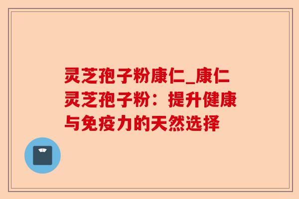 灵芝孢子粉康仁_康仁灵芝孢子粉:提升健康与免疫力的天然选择-第1张图片-卓越灵芝孢子粉 灵芝孢子粉康仁_康仁灵芝孢子粉:提升健康与免疫力的天然选择-第1张图片-卓越灵芝孢子粉