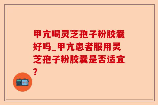 甲亢喝灵芝孢子粉胶囊好吗_甲亢患者服用灵芝孢子粉胶囊是否适宜?-第1张图片-卓越灵芝孢子粉 甲亢喝灵芝孢子粉胶囊好吗_甲亢患者服用灵芝孢子粉胶囊是否适宜?-第1张图片-卓越灵芝孢子粉
