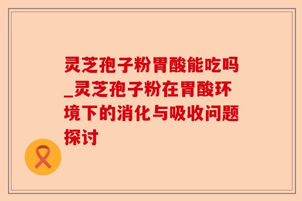 灵芝孢子粉胃酸能吃吗_灵芝孢子粉在胃酸环境下的消化与吸收问题探讨-第1张图片-卓越灵芝孢子粉 灵芝孢子粉胃酸能吃吗_灵芝孢子粉在胃酸环境下的消化与吸收问题探讨-第1张图片-卓越灵芝孢子粉