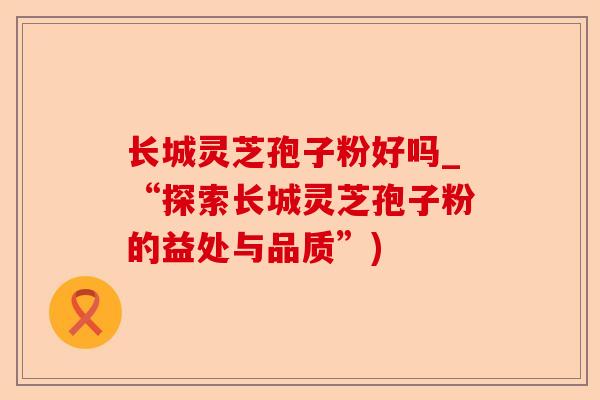 长城灵芝孢子粉好吗_“探索长城灵芝孢子粉的益处与品质”)-第1张图片-卓越灵芝孢子粉 长城灵芝孢子粉好吗_“探索长城灵芝孢子粉的益处与品质”)-第1张图片-卓越灵芝孢子粉