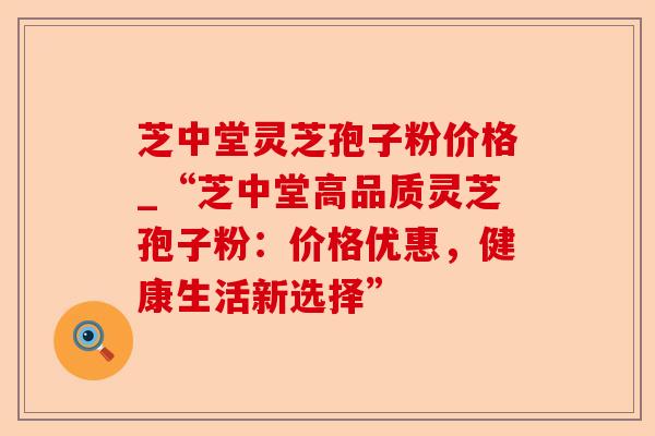 芝中堂灵芝孢子粉价格_“芝中堂高品质灵芝孢子粉:价格优惠,健康生活新选择”-第1张图片-卓越灵芝孢子粉 芝中堂灵芝孢子粉价格_“芝中堂高品质灵芝孢子粉:价格优惠,健康生活新选择”-第1张图片-卓越灵芝孢子粉