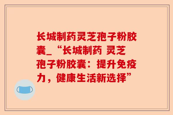 长城制药灵芝孢子粉胶囊_“长城制药 灵芝孢子粉胶囊:提升免疫力,健康生活新选择”-第1张图片-卓越灵芝孢子粉 长城制药灵芝孢子粉胶囊_“长城制药 灵芝孢子粉胶囊:提升免疫力,健康生活新选择”-第1张图片-卓越灵芝孢子粉