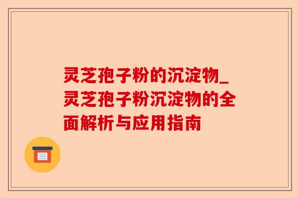 灵芝孢子粉的沉淀物_灵芝孢子粉沉淀物的全面解析与应用指南-第1张图片-卓越灵芝孢子粉 灵芝孢子粉的沉淀物_灵芝孢子粉沉淀物的全面解析与应用指南-第1张图片-卓越灵芝孢子粉