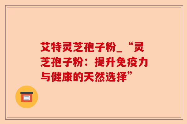 艾特灵芝孢子粉_“灵芝孢子粉:提升免疫力与健康的天然选择”-第1张图片-卓越灵芝孢子粉 艾特灵芝孢子粉_“灵芝孢子粉:提升免疫力与健康的天然选择”-第1张图片-卓越灵芝孢子粉