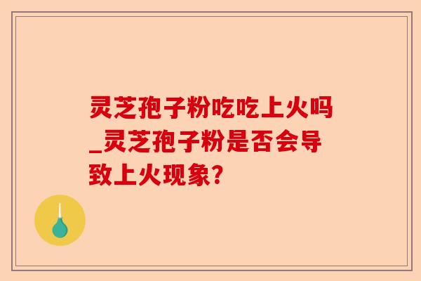 灵芝孢子粉吃吃上火吗_灵芝孢子粉是否会导致上火现象?-第1张图片-卓越灵芝孢子粉 灵芝孢子粉吃吃上火吗_灵芝孢子粉是否会导致上火现象?-第1张图片-卓越灵芝孢子粉
