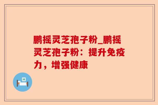 鹏摇灵芝孢子粉_鹏摇灵芝孢子粉:提升免疫力,增强健康-第1张图片-卓越灵芝孢子粉 鹏摇灵芝孢子粉_鹏摇灵芝孢子粉:提升免疫力,增强健康-第1张图片-卓越灵芝孢子粉