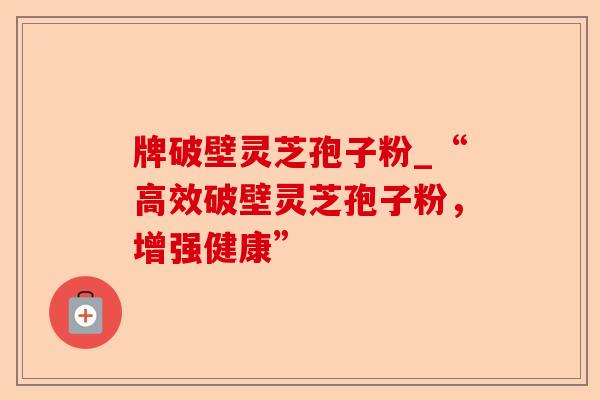 牌破壁灵芝孢子粉_“高效破壁灵芝孢子粉，增强健康”-第1张图片-卓越灵芝孢子粉