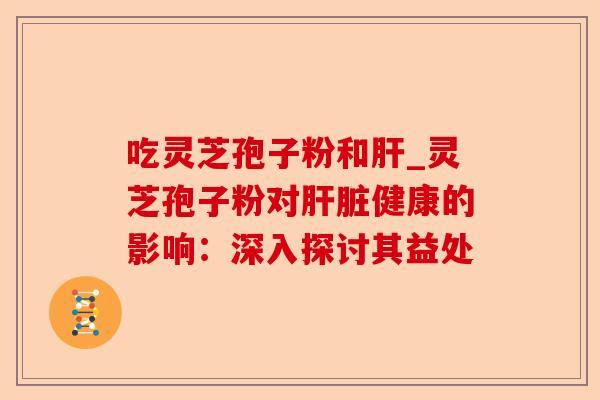 吃灵芝孢子粉和肝_灵芝孢子粉对肝脏健康的影响：深入探讨其益处-第1张图片-卓越灵芝孢子粉