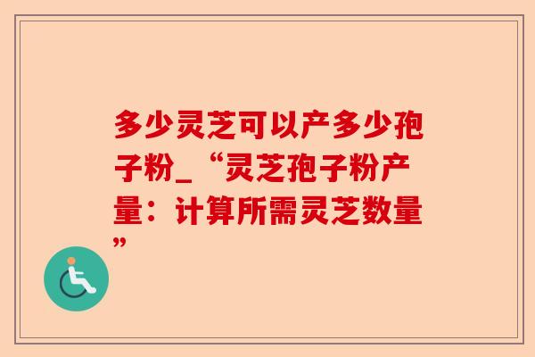 多少灵芝可以产多少孢子粉_“灵芝孢子粉产量:计算所需灵芝数量”-第1张图片-卓越灵芝孢子粉 多少灵芝可以产多少孢子粉_“灵芝孢子粉产量:计算所需灵芝数量”-第1张图片-卓越灵芝孢子粉