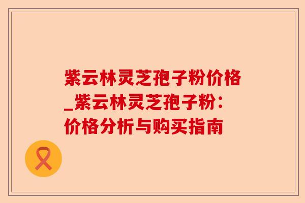 紫云林灵芝孢子粉价格_紫云林灵芝孢子粉：价格分析与购买指南-第1张图片-卓越灵芝孢子粉