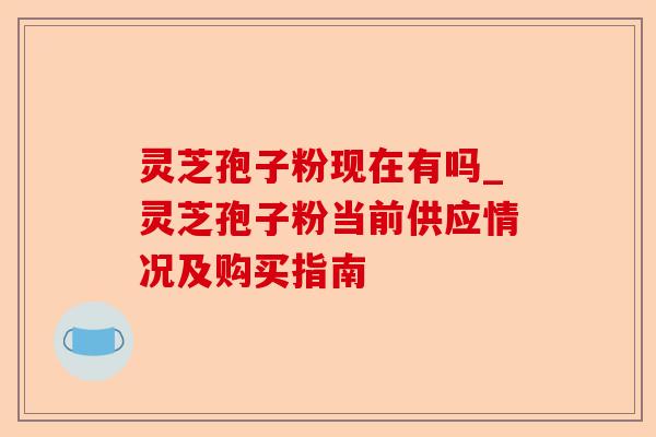灵芝孢子粉现在有吗_灵芝孢子粉当前供应情况及购买指南-第1张图片-卓越灵芝孢子粉 灵芝孢子粉现在有吗_灵芝孢子粉当前供应情况及购买指南-第1张图片-卓越灵芝孢子粉