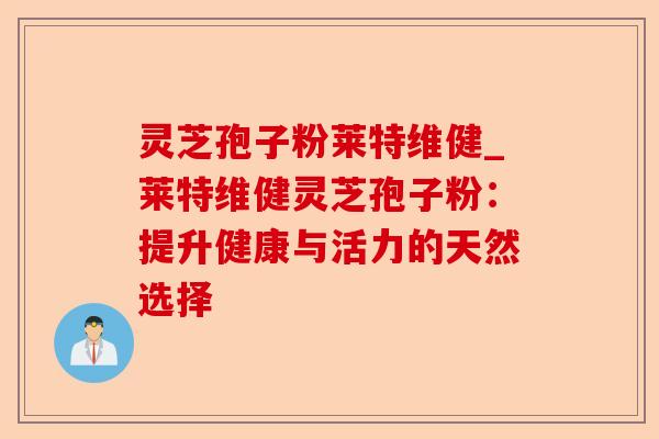 灵芝孢子粉莱特维健_莱特维健灵芝孢子粉:提升健康与活力的天然选择-第1张图片-卓越灵芝孢子粉 灵芝孢子粉莱特维健_莱特维健灵芝孢子粉:提升健康与活力的天然选择-第1张图片-卓越灵芝孢子粉