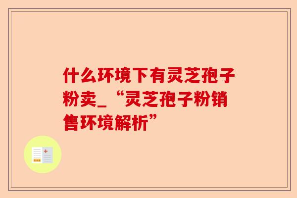 什么环境下有灵芝孢子粉卖_“灵芝孢子粉销售环境解析”-第1张图片-卓越灵芝孢子粉 什么环境下有灵芝孢子粉卖_“灵芝孢子粉销售环境解析”-第1张图片-卓越灵芝孢子粉