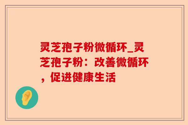 灵芝孢子粉微循环_灵芝孢子粉:改善微循环,促进健康生活-第1张图片-卓越灵芝孢子粉 灵芝孢子粉微循环_灵芝孢子粉:改善微循环,促进健康生活-第1张图片-卓越灵芝孢子粉