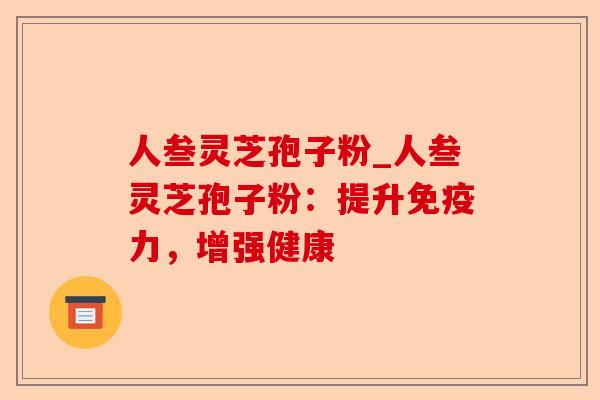 人叁灵芝孢子粉_人叁灵芝孢子粉：提升免疫力，增强健康-第1张图片-卓越灵芝孢子粉