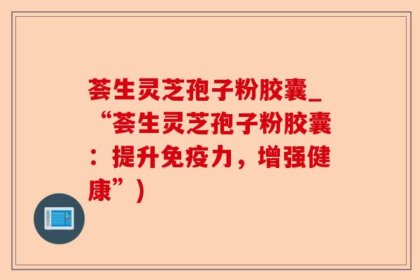 荟生灵芝孢子粉胶囊_“荟生灵芝孢子粉胶囊:提升免疫力,增强健康”)-第1张图片-卓越灵芝孢子粉 荟生灵芝孢子粉胶囊_“荟生灵芝孢子粉胶囊:提升免疫力,增强健康”)-第1张图片-卓越灵芝孢子粉