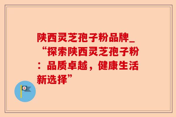 陕西灵芝孢子粉品牌_“探索陕西灵芝孢子粉：品质卓越，健康生活新选择”-第1张图片-卓越灵芝孢子粉