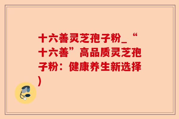 十六善灵芝孢子粉_“十六善”高品质灵芝孢子粉:健康养生新选择)-第1张图片-卓越灵芝孢子粉 十六善灵芝孢子粉_“十六善”高品质灵芝孢子粉:健康养生新选择)-第1张图片-卓越灵芝孢子粉