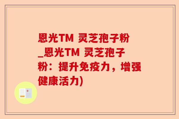 恩光TM 灵芝孢子粉_恩光TM 灵芝孢子粉:提升免疫力,增强健康活力)-第1张图片-卓越灵芝孢子粉 恩光TM 灵芝孢子粉_恩光TM 灵芝孢子粉:提升免疫力,增强健康活力)-第1张图片-卓越灵芝孢子粉
