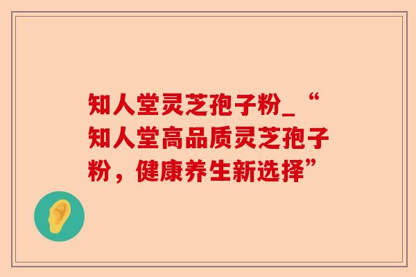 知人堂灵芝孢子粉_“知人堂高品质灵芝孢子粉,健康养生新选择”-第1张图片-卓越灵芝孢子粉 知人堂灵芝孢子粉_“知人堂高品质灵芝孢子粉,健康养生新选择”-第1张图片-卓越灵芝孢子粉
