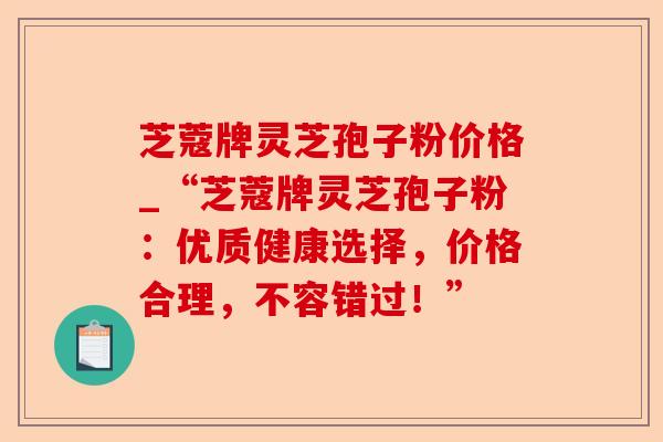 芝蔻牌灵芝孢子粉价格_“芝蔻牌灵芝孢子粉：优质健康选择，价格合理，不容错过！”-第1张图片-卓越灵芝孢子粉