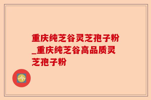 重庆纯芝谷灵芝孢子粉_重庆纯芝谷高品质灵芝孢子粉-第1张图片-卓越灵芝孢子粉