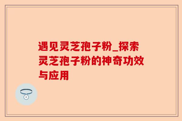 遇见灵芝孢子粉_探索灵芝孢子粉的神奇功效与应用-第1张图片-卓越灵芝孢子粉 遇见灵芝孢子粉_探索灵芝孢子粉的神奇功效与应用-第1张图片-卓越灵芝孢子粉