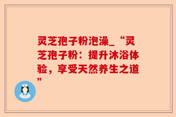 灵芝孢子粉泡澡_“灵芝孢子粉:提升沐浴体验,享受天然养生之道”-第1张图片-卓越灵芝孢子粉 灵芝孢子粉泡澡_“灵芝孢子粉:提升沐浴体验,享受天然养生之道”-第1张图片-卓越灵芝孢子粉
