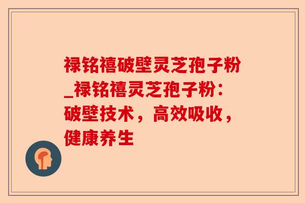 禄铭禧破壁灵芝孢子粉_禄铭禧灵芝孢子粉:破壁技术,高效吸收,健康养生-第1张图片-卓越灵芝孢子粉 禄铭禧破壁灵芝孢子粉_禄铭禧灵芝孢子粉:破壁技术,高效吸收,健康养生-第1张图片-卓越灵芝孢子粉