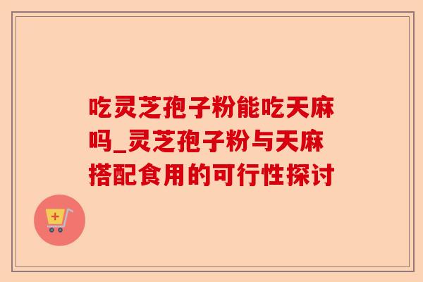 吃灵芝孢子粉能吃天麻吗_灵芝孢子粉与天麻搭配食用的可行性探讨-第1张图片-卓越灵芝孢子粉 吃灵芝孢子粉能吃天麻吗_灵芝孢子粉与天麻搭配食用的可行性探讨-第1张图片-卓越灵芝孢子粉