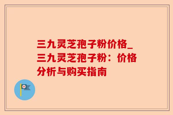 三九灵芝孢子粉价格_三九灵芝孢子粉:价格分析与购买指南-第1张图片-卓越灵芝孢子粉 三九灵芝孢子粉价格_三九灵芝孢子粉:价格分析与购买指南-第1张图片-卓越灵芝孢子粉