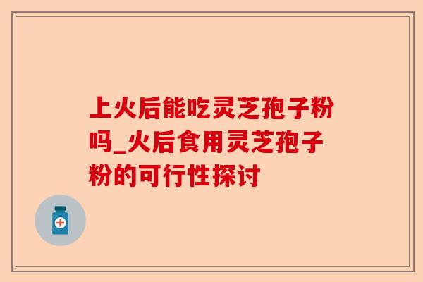 上火后能吃灵芝孢子粉吗_火后食用灵芝孢子粉的可行性探讨-第1张图片-卓越灵芝孢子粉 上火后能吃灵芝孢子粉吗_火后食用灵芝孢子粉的可行性探讨-第1张图片-卓越灵芝孢子粉