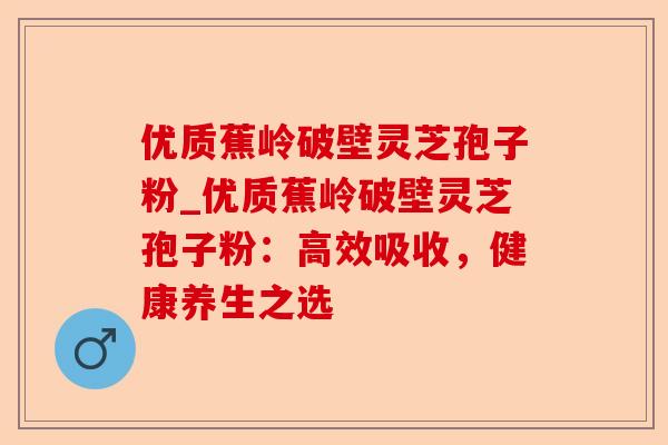 优质蕉岭破壁灵芝孢子粉_优质蕉岭破壁灵芝孢子粉:高效吸收,健康养生之选-第1张图片-卓越灵芝孢子粉 优质蕉岭破壁灵芝孢子粉_优质蕉岭破壁灵芝孢子粉:高效吸收,健康养生之选-第1张图片-卓越灵芝孢子粉