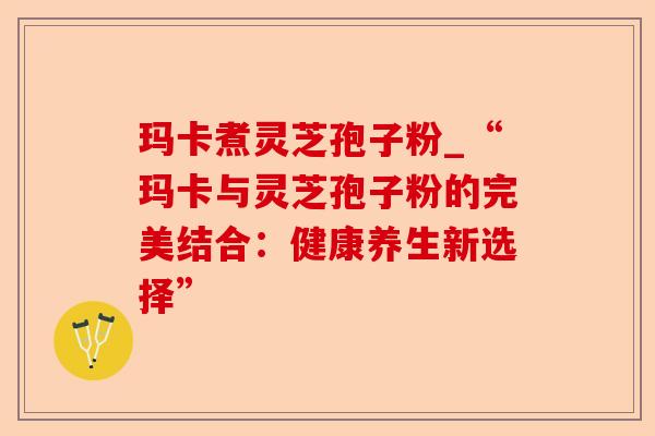 玛卡煮灵芝孢子粉_“玛卡与灵芝孢子粉的完美结合：健康养生新选择”-第1张图片-卓越灵芝孢子粉